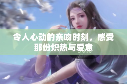 令人心动的亲吻时刻，感受那份炽热与爱意