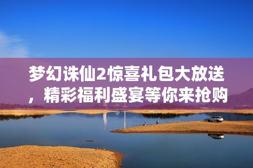 梦幻诛仙2惊喜礼包大放送，精彩福利盛宴等你来抢购，快来参与吧！