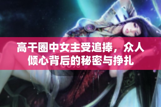 高干圈中女主受追捧，众人倾心背后的秘密与挣扎