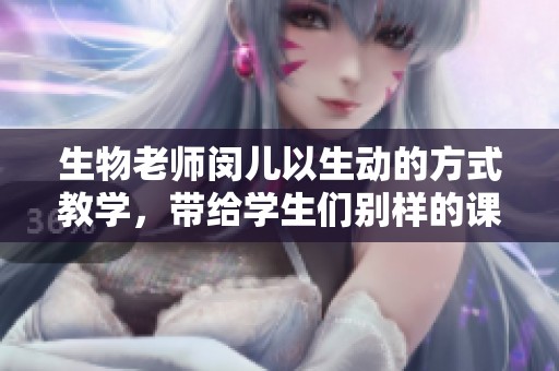 生物老师闵儿以生动的方式教学，带给学生们别样的课堂体验与乐趣