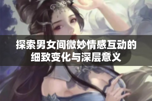 探索男女间微妙情感互动的细致变化与深层意义