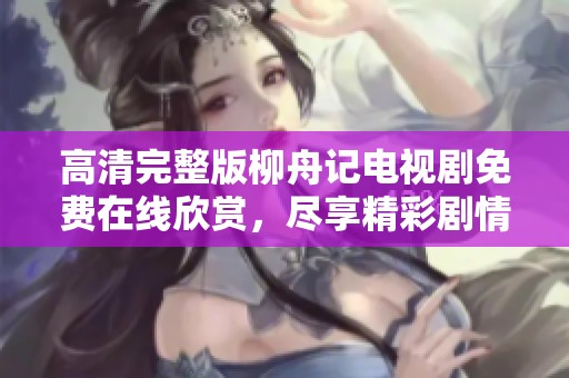高清完整版柳舟记电视剧免费在线欣赏，尽享精彩剧情与角色魅力