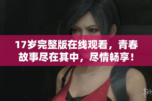 17岁完整版在线观看，青春故事尽在其中，尽情畅享！