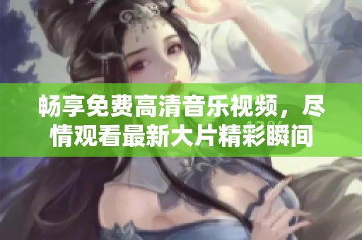 畅享免费高清音乐视频，尽情观看最新大片精彩瞬间