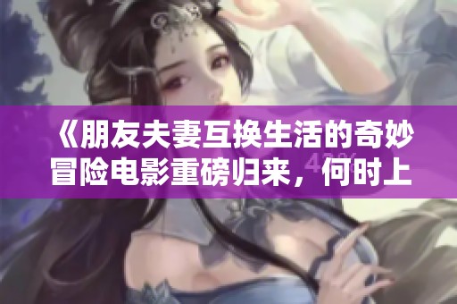 《朋友夫妻互换生活的奇妙冒险电影重磅归来，何时上映》