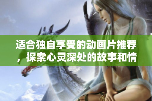 适合独自享受的动画片推荐，探索心灵深处的故事和情感