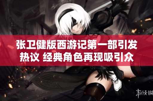 张卫健版西游记第一部引发热议 经典角色再现吸引众多观众关注