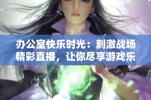 办公室快乐时光：刺激战场精彩直播，让你尽享游戏乐趣