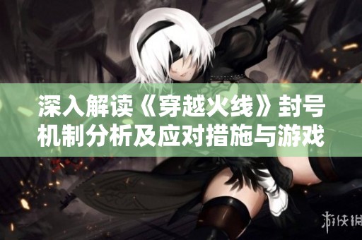 深入解读《穿越火线》封号机制分析及应对措施与游戏安全守则指南