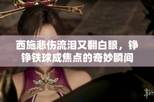 西施悲伤流泪又翻白眼，铮铮铁球成焦点的奇妙瞬间