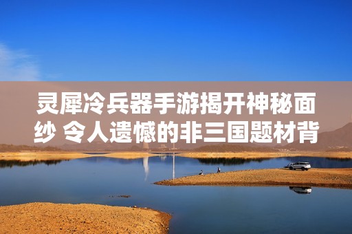 灵犀冷兵器手游揭开神秘面纱 令人遗憾的非三国题材背景分析