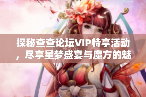 探秘查查论坛VIP特享活动，尽享星梦盛宴与魔方的魅力体验