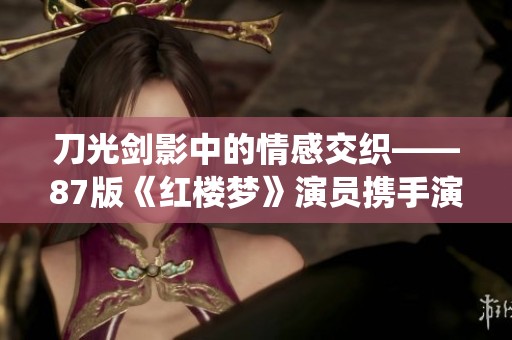 刀光剑影中的情感交织——87版《红楼梦》演员携手演绎《我爱桃花》即将首演北重