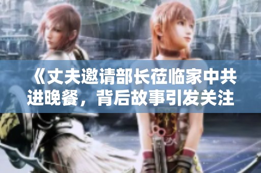 《丈夫邀请部长莅临家中共进晚餐，背后故事引发关注》
