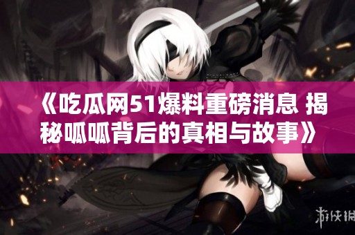 《吃瓜网51爆料重磅消息 揭秘呱呱背后的真相与故事》