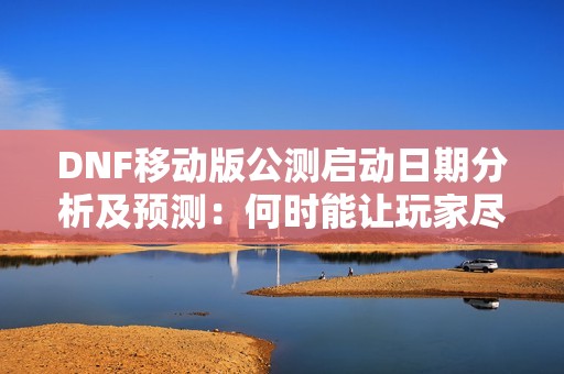 DNF移动版公测启动日期分析及预测：何时能让玩家尽情体验新内容