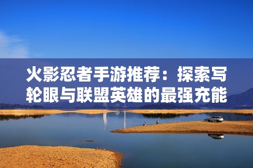 火影忍者手游推荐：探索写轮眼与联盟英雄的最强充能计划合集