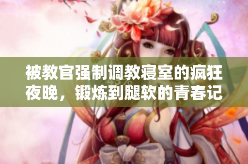 被教官强制调教寝室的疯狂夜晚，锻炼到腿软的青春记忆