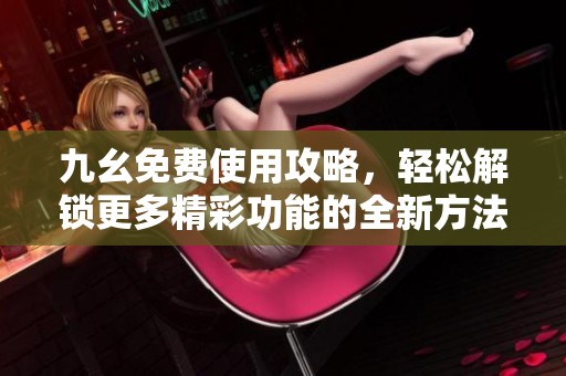 九幺免费使用攻略，轻松解锁更多精彩功能的全新方法