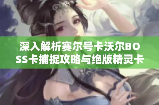 深入解析赛尔号卡沃尔BOSS卡捕捉攻略与绝版精灵卡的挑战技巧分享