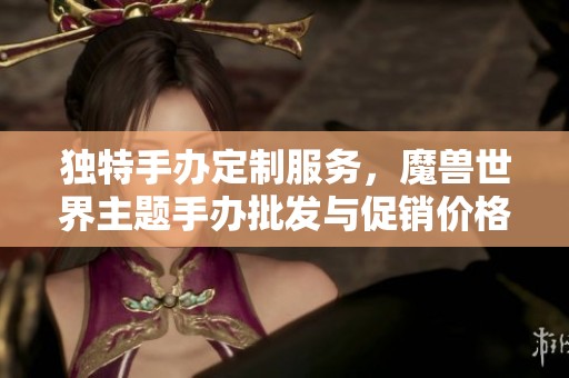 独特手办定制服务，魔兽世界主题手办批发与促销价格，优质产地保障