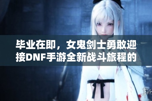 毕业在即，女鬼剑士勇敢迎接DNF手游全新战斗旅程的精彩挑战