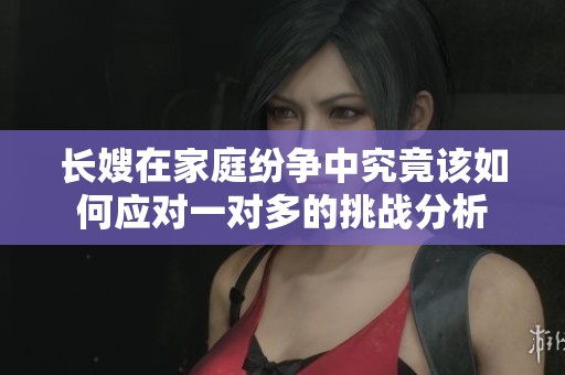 长嫂在家庭纷争中究竟该如何应对一对多的挑战分析