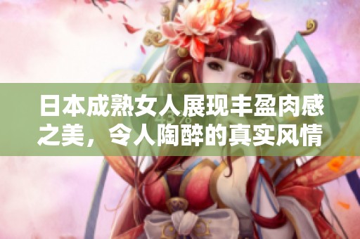 日本成熟女人展现丰盈肉感之美，令人陶醉的真实风情