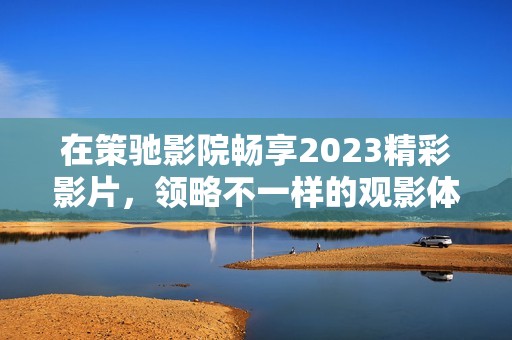 在策驰影院畅享2023精彩影片，领略不一样的观影体验