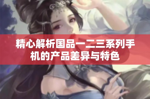 精心解析国品一二三系列手机的产品差异与特色