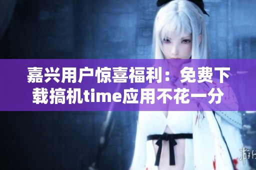 嘉兴用户惊喜福利：免费下载搞机time应用不花一分钱