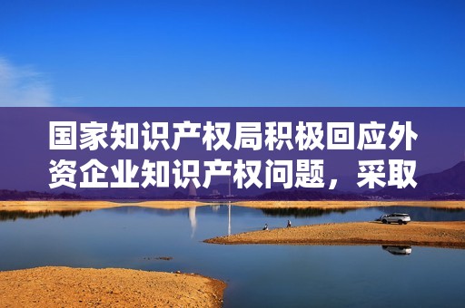 国家知识产权局积极回应外资企业知识产权问题，采取三项措施增强保护与支持