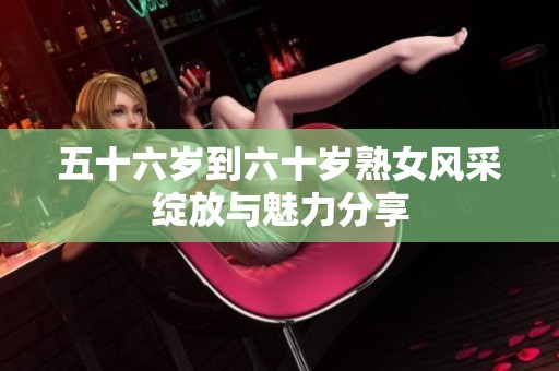 五十六岁到六十岁熟女风采绽放与魅力分享