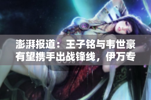 澎湃报道：王子铭与韦世豪有望携手出战锋线，伊万专注提升球队定位球技战术