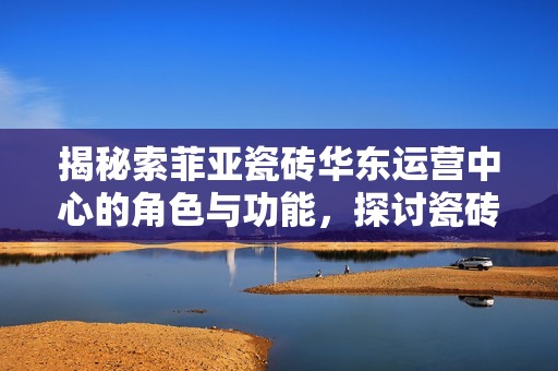 揭秘索菲亚瓷砖华东运营中心的角色与功能，探讨瓷砖行业的未来趋势与机遇