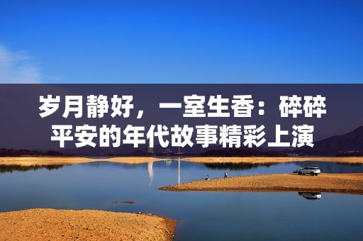 岁月静好，一室生香：碎碎平安的年代故事精彩上演