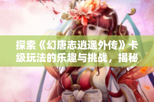 探索《幻唐志逍遥外传》卡级玩法的乐趣与挑战，揭秘手机游戏的精彩世界