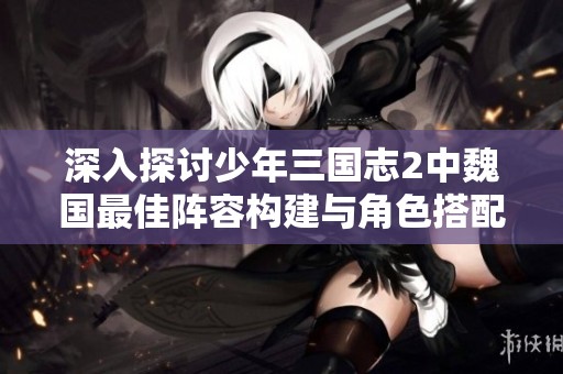 深入探讨少年三国志2中魏国最佳阵容构建与角色搭配技巧分析