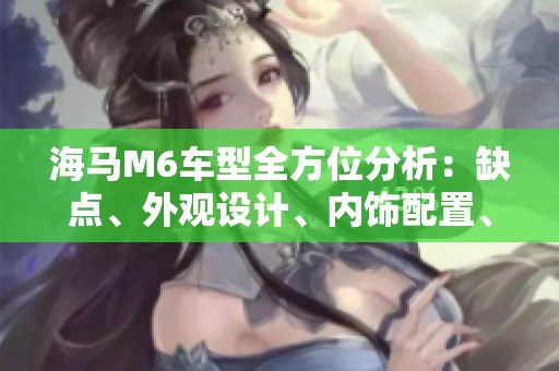 海马M6车型全方位分析：缺点、外观设计、内饰配置、动力性能与油耗舒适度详细评测
