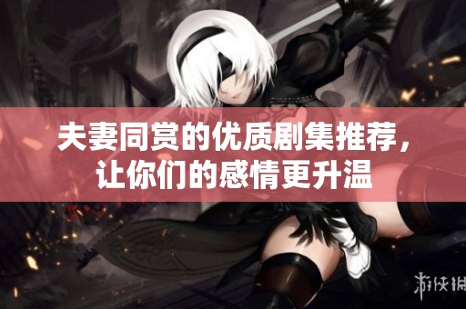 夫妻同赏的优质剧集推荐，让你们的感情更升温