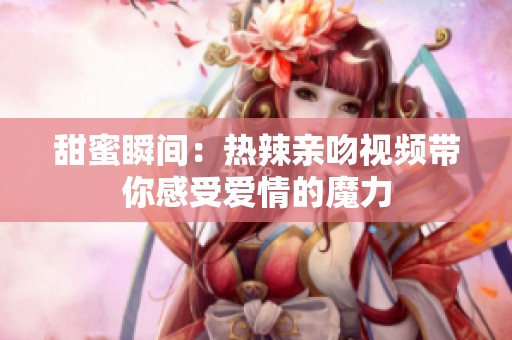 甜蜜瞬间：热辣亲吻视频带你感受爱情的魔力