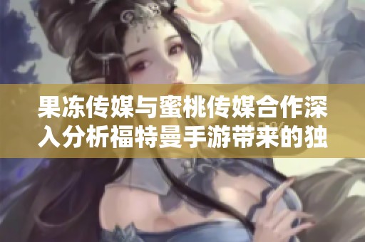果冻传媒与蜜桃传媒合作深入分析福特曼手游带来的独特魅力与市场潜力