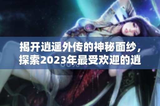 揭开逍遥外传的神秘面纱，探索2023年最受欢迎的逍遥游手游排名与特色解析