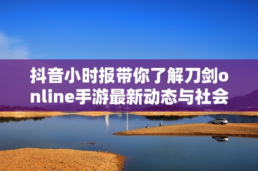 抖音小时报带你了解刀剑online手游最新动态与社会新闻的精彩报道