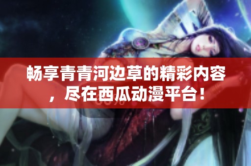 畅享青青河边草的精彩内容，尽在西瓜动漫平台！