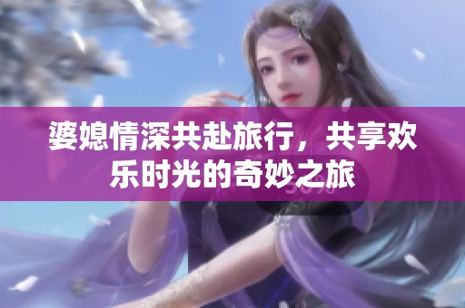 婆媳情深共赴旅行，共享欢乐时光的奇妙之旅