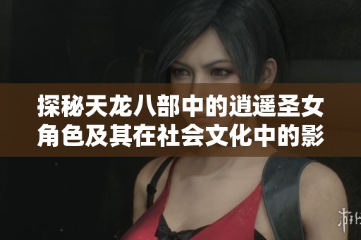 探秘天龙八部中的逍遥圣女角色及其在社会文化中的影响与意义
