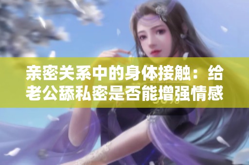 亲密关系中的身体接触：给老公舔私密是否能增强情感纽带