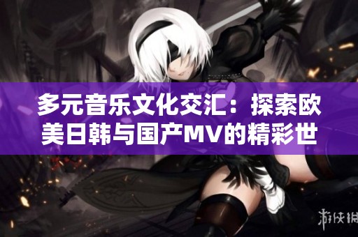 多元音乐文化交汇：探索欧美日韩与国产MV的精彩世界
