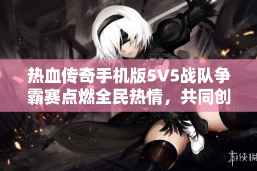 热血传奇手机版5V5战队争霸赛点燃全民热情，共同创造传奇时刻